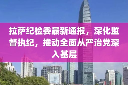 拉萨纪检委最新通报，深化监督执纪，推动全面从严治党深入基层