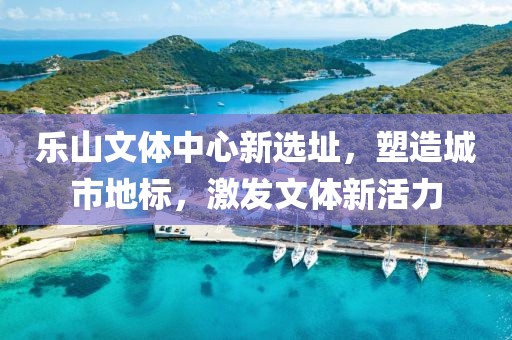 乐山文体中心新选址，塑造城市地标，激发文体新活力