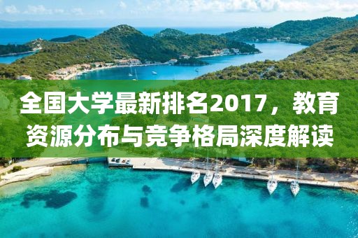 全国大学最新排名2017，教育资源分布与竞争格局深度解读