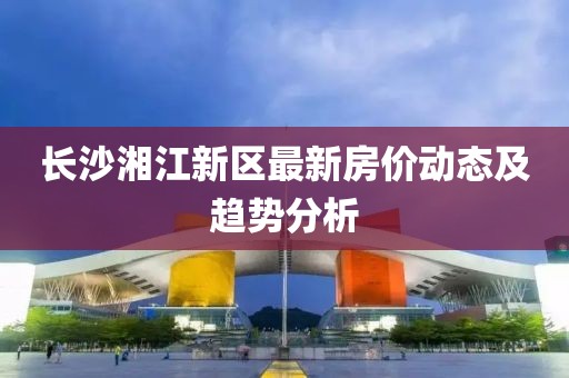 长沙湘江新区最新房价动态及趋势分析