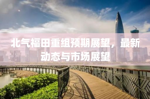 北气福田重组预期展望，最新动态与市场展望