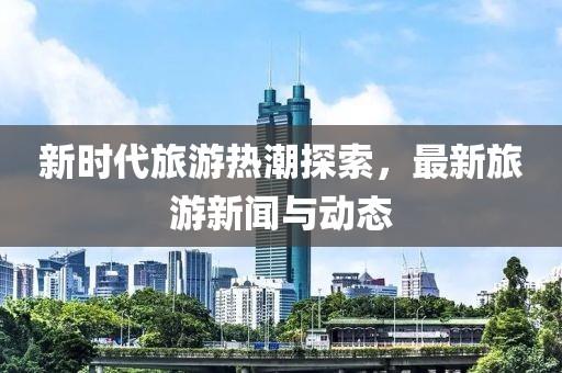新时代旅游热潮探索，最新旅游新闻与动态