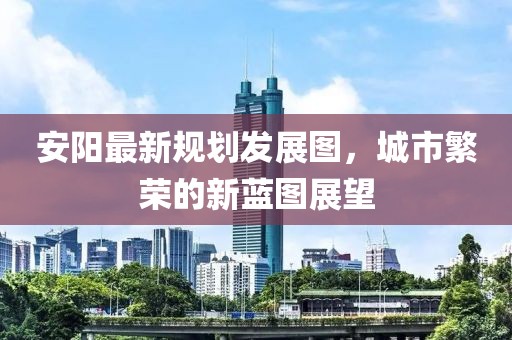 安阳最新规划发展图，城市繁荣的新蓝图展望