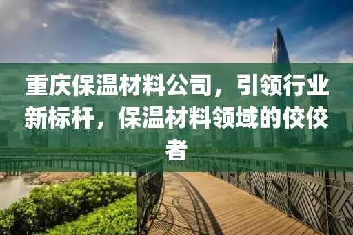 重庆保温材料公司，引领行业新标杆，保温材料领域的佼佼者