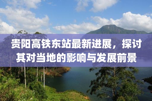 贵阳高铁东站最新进展，探讨其对当地的影响与发展前景