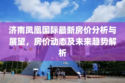 济南凤凰国际最新房价分析与展望，房价动态及未来趋势解析
