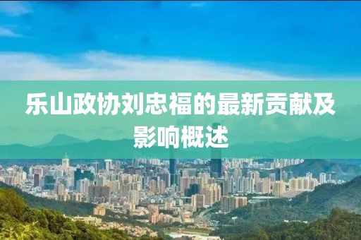 乐山政协刘忠福的最新贡献及影响概述