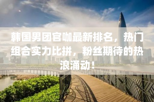 韩国男团官咖最新排名，热门组合实力比拼，粉丝期待的热浪涌动！