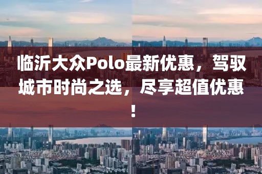 临沂大众Polo最新优惠，驾驭城市时尚之选，尽享超值优惠！