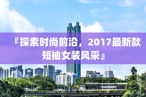 『探索时尚前沿，2017最新款短袖女装风采』