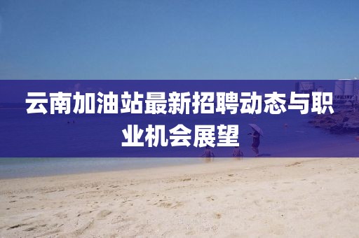 云南加油站最新招聘动态与职业机会展望