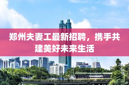 郑州夫妻工最新招聘，携手共建美好未来生活