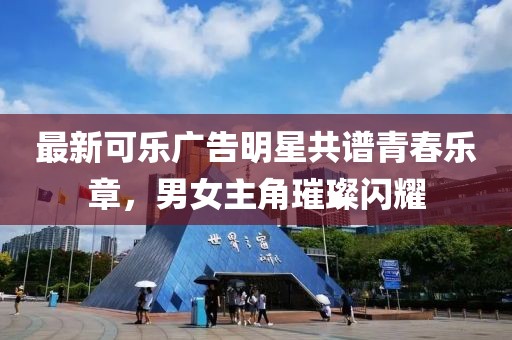 最新可乐广告明星共谱青春乐章，男女主角璀璨闪耀