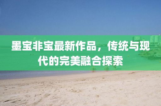 墨宝非宝最新作品，传统与现代的完美融合探索