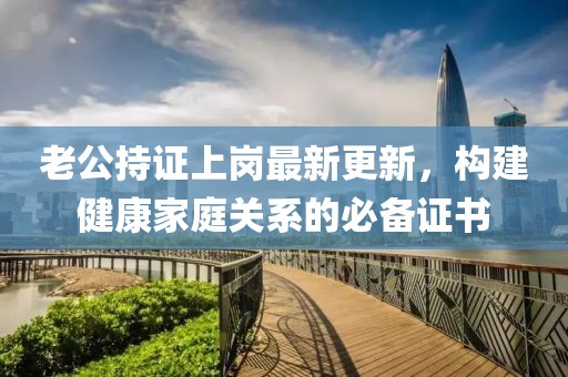 老公持证上岗最新更新，构建健康家庭关系的必备证书