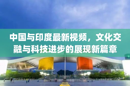中国与印度最新视频，文化交融与科技进步的展现新篇章
