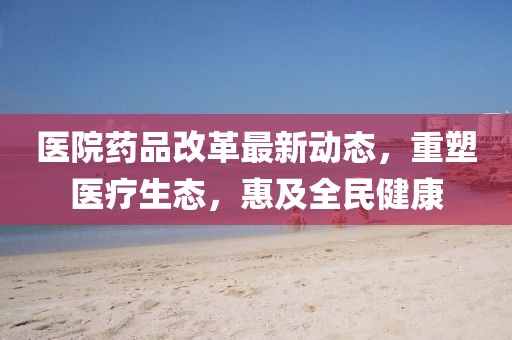 医院药品改革最新动态，重塑医疗生态，惠及全民健康
