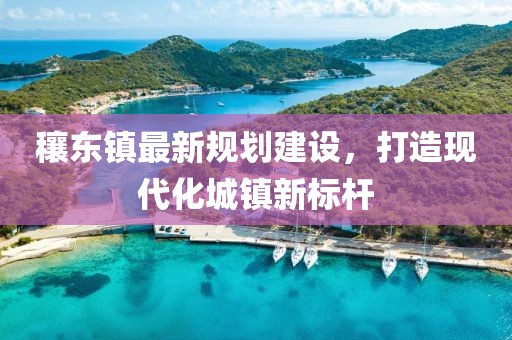 穰东镇最新规划建设，打造现代化城镇新标杆