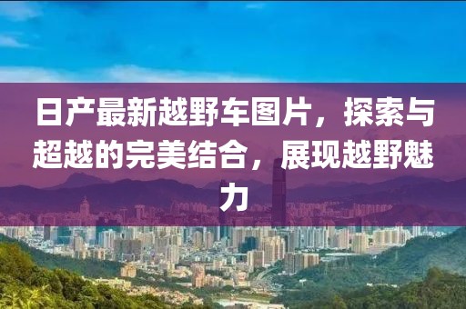日产最新越野车图片，探索与超越的完美结合，展现越野魅力