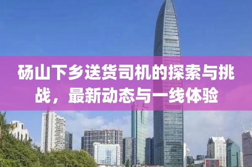 砀山下乡送货司机的探索与挑战，最新动态与一线体验