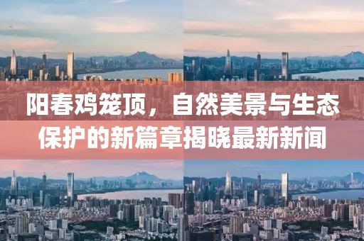 阳春鸡笼顶，自然美景与生态保护的新篇章揭晓最新新闻