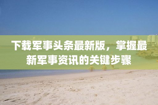 下载军事头条最新版，掌握最新军事资讯的关键步骤