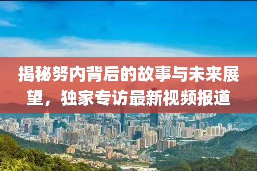 揭秘努内背后的故事与未来展望，独家专访最新视频报道