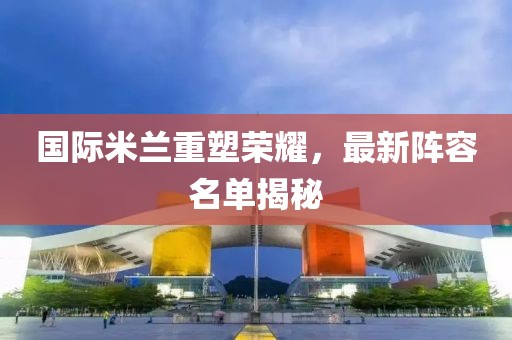 国际米兰重塑荣耀，最新阵容名单揭秘