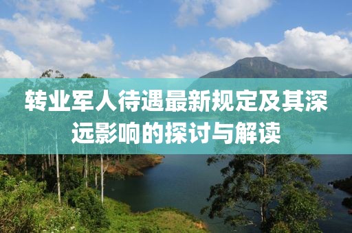 转业军人待遇最新规定及其深远影响的探讨与解读