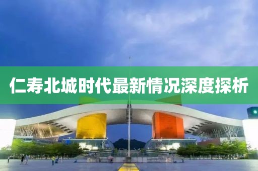 仁寿北城时代最新情况深度探析