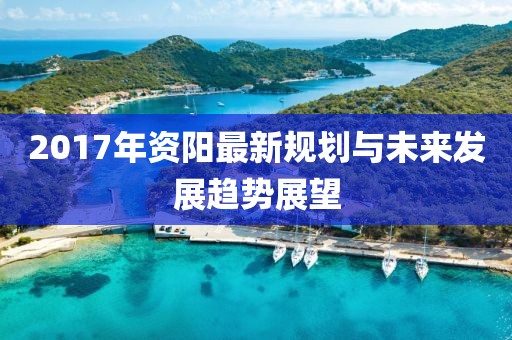 2017年资阳最新规划与未来发展趋势展望