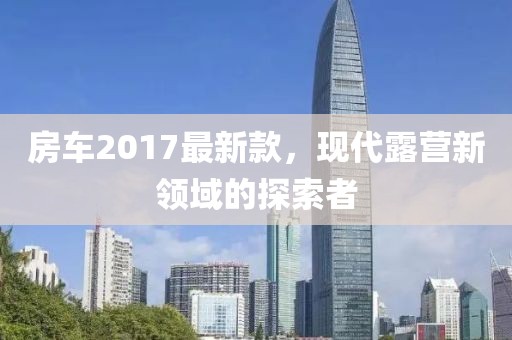 房车2017最新款，现代露营新领域的探索者