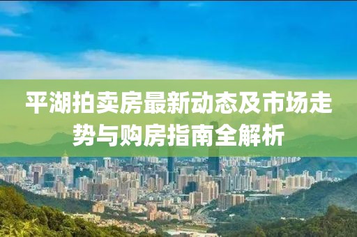 平湖拍卖房最新动态及市场走势与购房指南全解析