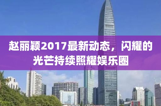 赵丽颖2017最新动态，闪耀的光芒持续照耀娱乐圈