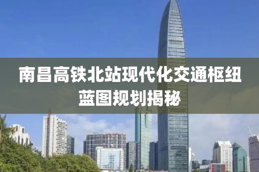 南昌高铁北站现代化交通枢纽蓝图规划揭秘