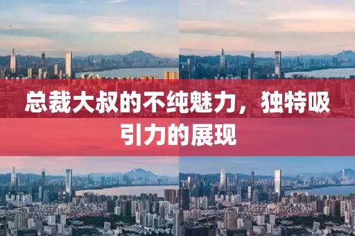总裁大叔的不纯魅力，独特吸引力的展现