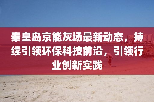 秦皇岛京能灰场最新动态，持续引领环保科技前沿，引领行业创新实践