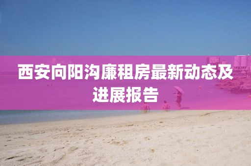 西安向阳沟廉租房最新动态及进展报告