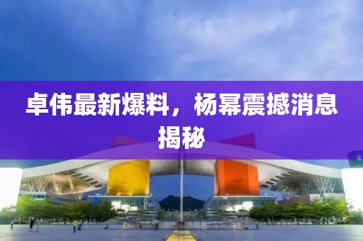 卓伟最新爆料，杨幂震撼消息揭秘