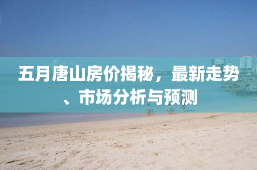 五月唐山房价揭秘，最新走势、市场分析与预测