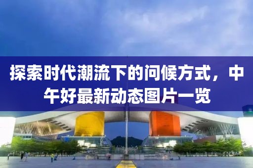 探索时代潮流下的问候方式，中午好最新动态图片一览