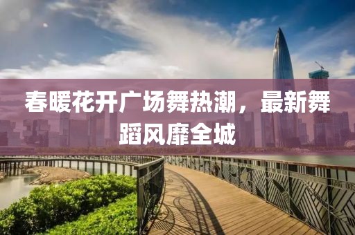 春暖花开广场舞热潮，最新舞蹈风靡全城