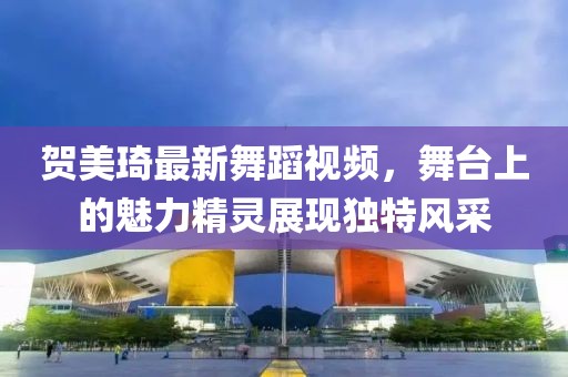 贺美琦最新舞蹈视频，舞台上的魅力精灵展现独特风采