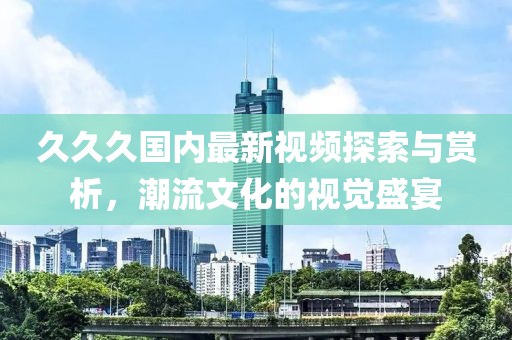 久久久国内最新视频探索与赏析，潮流文化的视觉盛宴