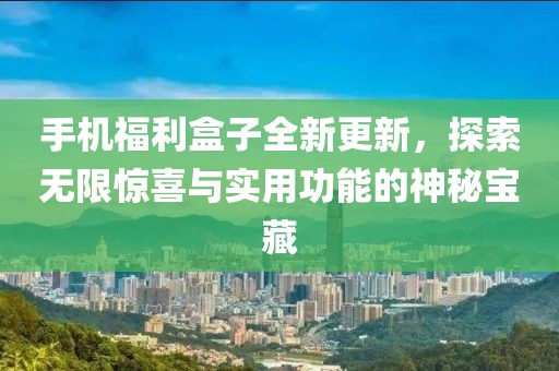 手机福利盒子全新更新，探索无限惊喜与实用功能的神秘宝藏