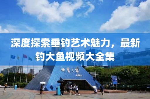 深度探索垂钓艺术魅力，最新钓大鱼视频大全集