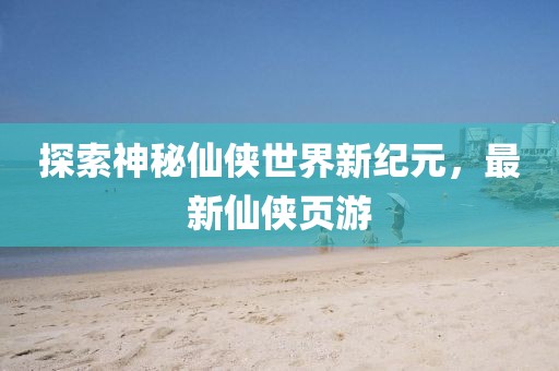 探索神秘仙侠世界新纪元，最新仙侠页游