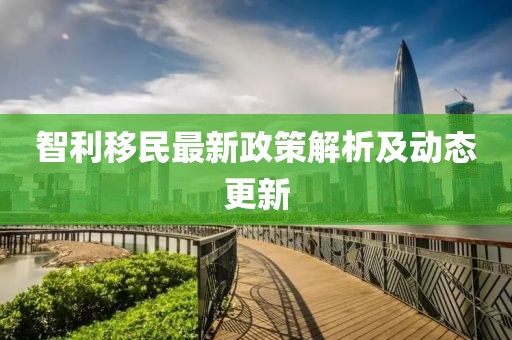 智利移民最新政策解析及动态更新