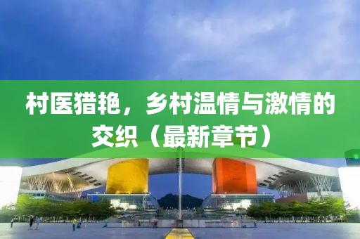 村医猎艳，乡村温情与激情的交织（最新章节）