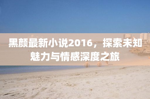 黑颜最新小说2016，探索未知魅力与情感深度之旅